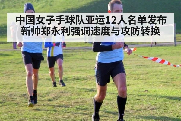 中国女子手球队亚运12人名单发布 新帅郑永利强调速度与攻防转换