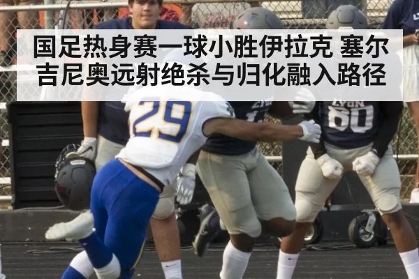 国足热身赛一球小胜伊拉克 塞尔吉尼奥远射绝杀与归化融入路径